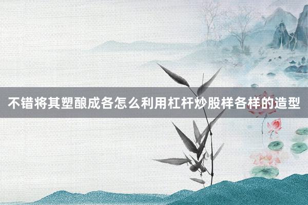 不错将其塑酿成各怎么利用杠杆炒股样各样的造型
