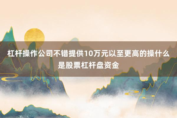 杠杆操作公司不错提供10万元以至更高的操什么是股票杠杆盘资金