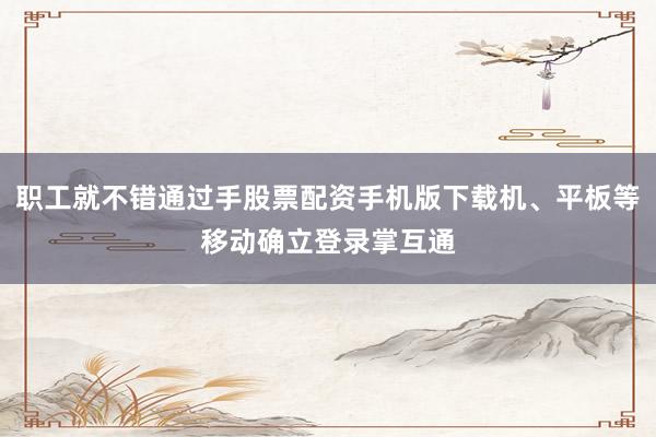 职工就不错通过手股票配资手机版下载机、平板等移动确立登录掌互通
