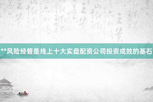 **风险经管是线上十大实盘配资公司投资成效的基石