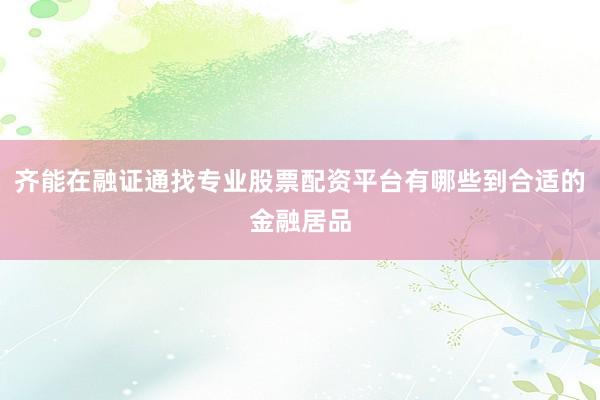 齐能在融证通找专业股票配资平台有哪些到合适的金融居品