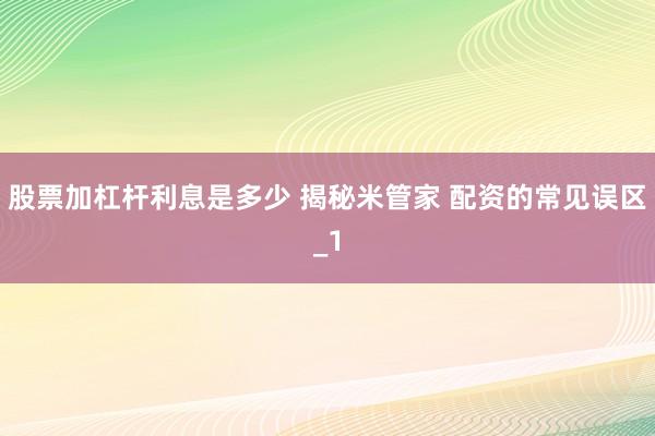 股票加杠杆利息是多少 揭秘米管家 配资的常见误区_1