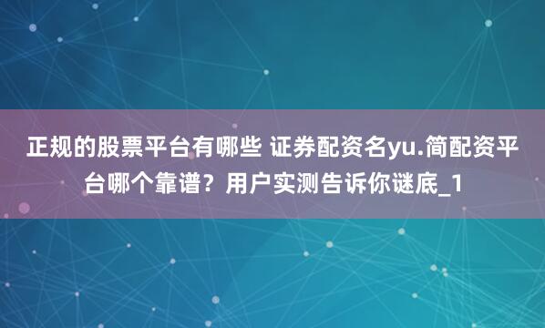 正规的股票平台有哪些 证券配资名yu.简配资平台哪个靠谱？用户实测告诉你谜底_1