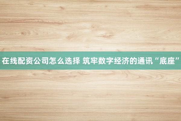 在线配资公司怎么选择 筑牢数字经济的通讯“底座”