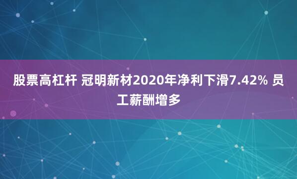 股票高杠杆 冠明新材2020年净利下滑7.42% 员工薪酬增多