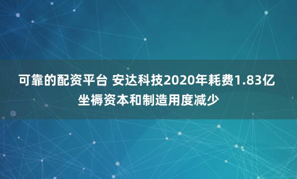 可靠的配资平台 安达科技2020年耗费1.83亿 坐褥资本和制造用度减少
