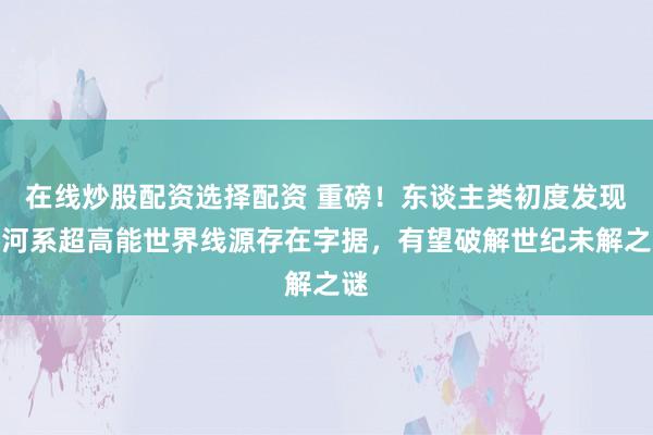 在线炒股配资选择配资 重磅！东谈主类初度发现星河系超高能世界线源存在字据，有望破解世纪未解之谜