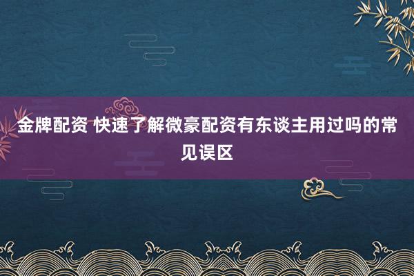 金牌配资 快速了解微豪配资有东谈主用过吗的常见误区