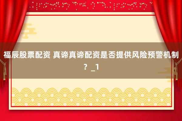 福辰股票配资 真谛真谛配资是否提供风险预警机制？_1