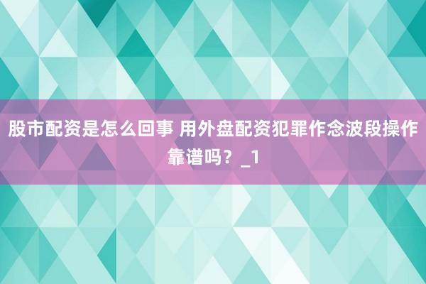 股市配资是怎么回事 用外盘配资犯罪作念波段操作靠谱吗？_1