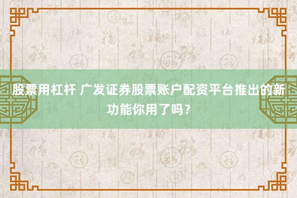 股票用杠杆 广发证券股票账户配资平台推出的新功能你用了吗?