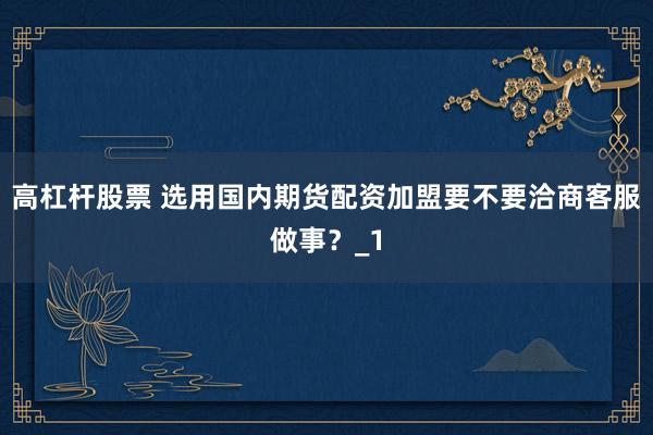 高杠杆股票 选用国内期货配资加盟要不要洽商客服做事？_1