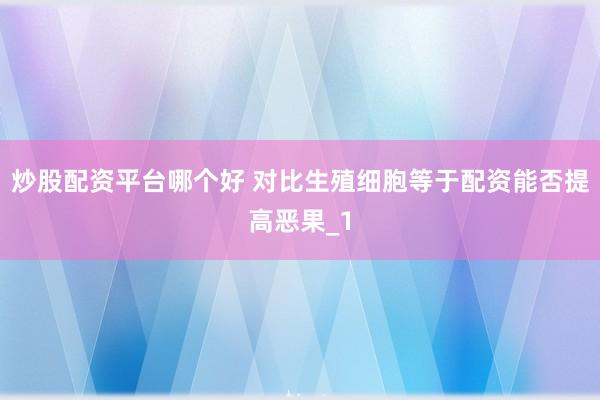 炒股配资平台哪个好 对比生殖细胞等于配资能否提高恶果_1