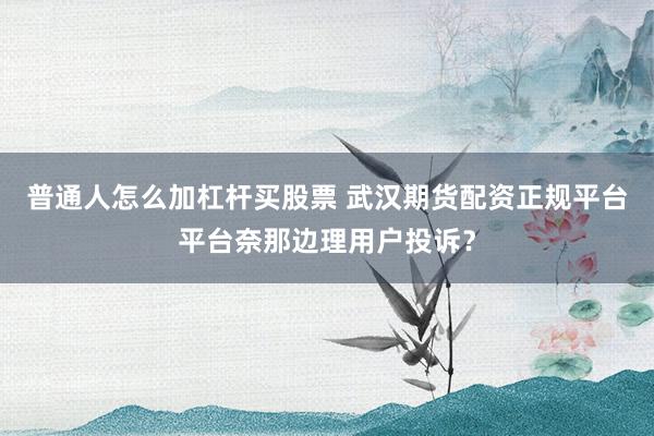 普通人怎么加杠杆买股票 武汉期货配资正规平台平台奈那边理用户投诉?