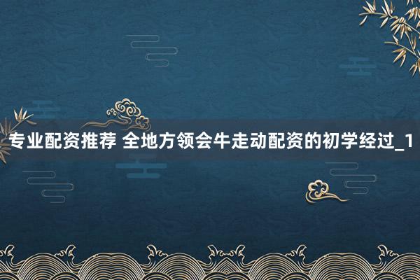 专业配资推荐 全地方领会牛走动配资的初学经过_1