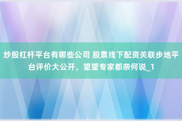 炒股杠杆平台有哪些公司 股票线下配资关联步地平台评价大公开,望望专家都奈何说_1