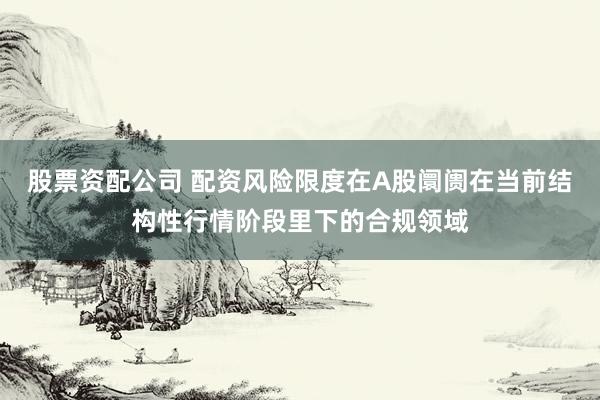 股票资配公司 配资风险限度在A股阛阓在当前结构性行情阶段里下的合规领域