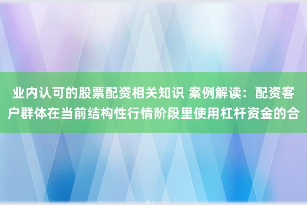 业内认可的股票配资相关知识 案例解读:配资客户群体在当前结构性行情阶段里使用杠杆资金的合