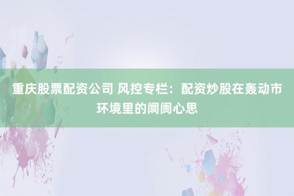重庆股票配资公司 风控专栏:配资炒股在轰动市环境里的阛阓心思