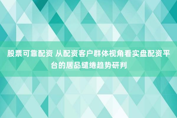 股票可靠配资 从配资客户群体视角看实盘配资平台的居品缱绻趋势研判