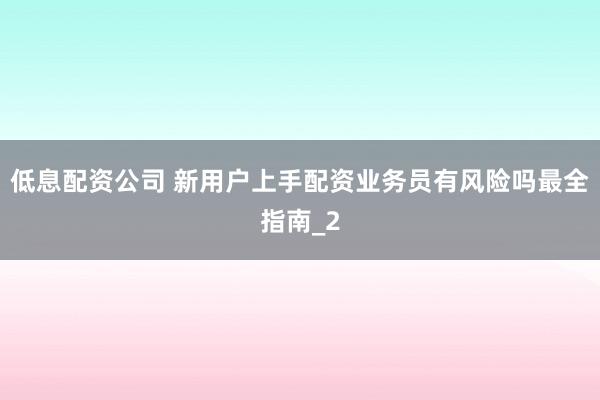 低息配资公司 新用户上手配资业务员有风险吗最全指南_2