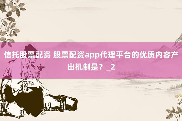 信托股票配资 股票配资app代理平台的优质内容产出机制是？_2