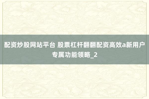 配资炒股网站平台 股票杠杆翻翻配资高效a新用户专属功能领略_2