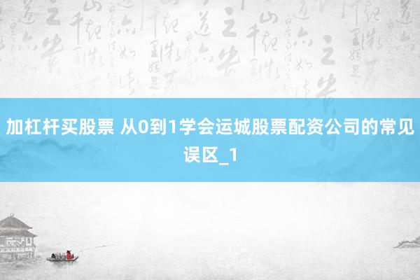 加杠杆买股票 从0到1学会运城股票配资公司的常见误区_1